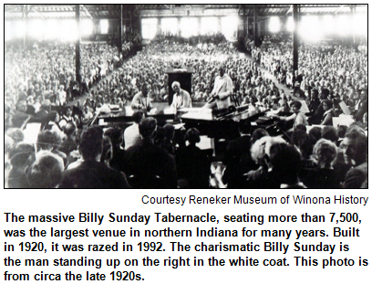 The massive Billy Sunday Tabernacle, seating more than 7,500, was the largest venue in northern Indiana for many years. Built in 1920, it was razed in 1992. The charismatic Billy Sunday is the man standing up on the right in the white coat. This photo is from circa the late 1920s. Image courtesy Reneker Museum of Winona History. Photo research by Heritage Photo and Research Services.