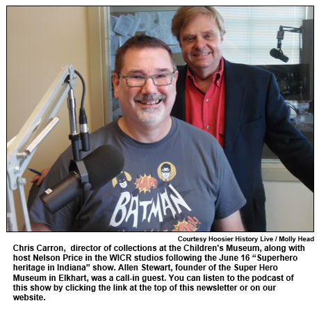 Chris Carron,  director of collections at the Children's Museum, along with host Nelson Price in the WICR studios following the June 16 “Superhero heritage in Indiana” show. Allen Stewart, founder of the Super Hero Museum in Elkhart, was a call-in guest. You can listen to the podcast of this show by clicking the link at the top of this newsletter or on our website.
Courtesy Hoosier History Live / Molly Head.