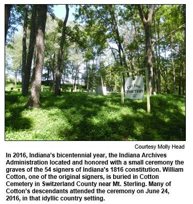 In 2016, Indiana’s bicentennial year, the Indiana Archives Administration located and honored with a small ceremony the graves of the 54 signers of Indiana’s 1816 constitution. William Cotton, one of the original signers, is buried in Cotton Cemetery in Switzerland County near Mt. Sterling. Many of Cotton’s descendants attended the ceremony on June 24, 2016, in that idyllic country setting.
Courtesy Molly Head.