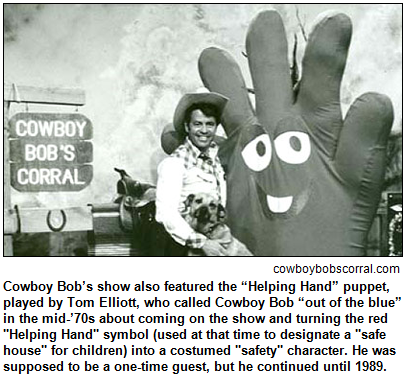 Cowboy Bob’s show also featured the “Helping Hand” puppet, played by Tom Elliott, who called Cowboy Bob “out of the blue” in the mid-’70s about coming on the show and turning the red "Helping Hand" symbol (used at that time to designate a "safe house" for children) into a costumed "safety" character. He was supposed to be a one-time guest, but he continued until 1989. Image courtesy cowboybobscorral.com.