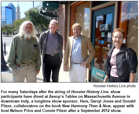 For many Saturdays after the airing of Hoosier History Live, show participants have dined at Aesop’s Tables on Massachusetts Avenue in downtown Indy, a longtime show sponsor. Here, Darryl Jones and Donald Pitzer, collaborators on the book New Harmony Then & Now, appear with host Nelson Price and Connie Pitzer after a September 2012 show. Hoosier History Live photo.