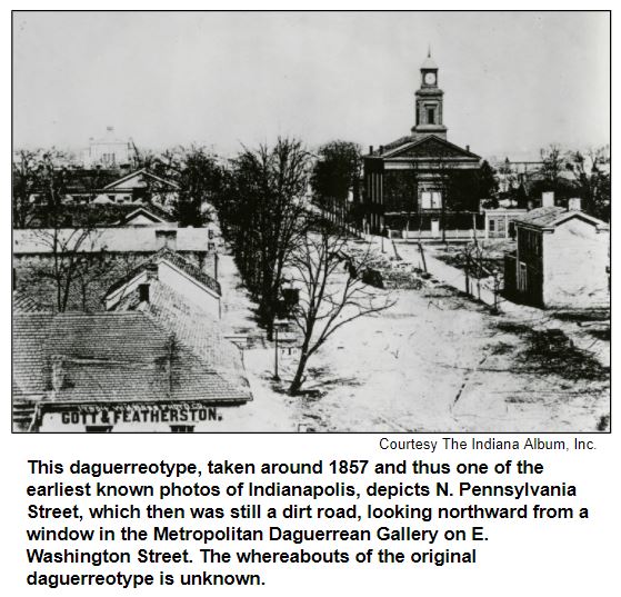 This daguerreotype, taken around 1857 and thus one of the earliest known photos of Indianapolis, depicts N. Pennsylvania Street, which then was still a dirt road, looking northward from a window in the Metropolitan Daguerrean Gallery on E. Washington Street. The whereabouts of the original daguerreotype is unknown. Courtesy The Indiana Album.
