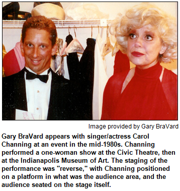 Gary BraVard appears with singer/actress Carol Channing at an event in the mid-1980s. Channing performed a one-woman show at the Civic Theatre, then at the Indianapolis Museum of Art. The staging of the performance was "reverse," with Channing positioned on a platform in what was the audience area, and the audience seated on the stage itself. Image provided by Gary BraVard.