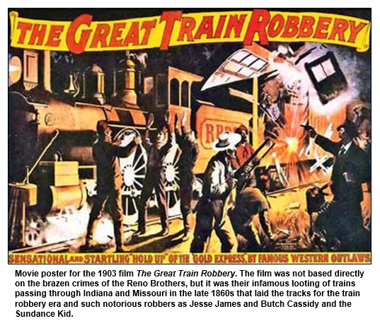 Movie poster for the 1903 film The Great Train Robbery. The film was not based directly on the brazen crimes of the Reno Brothers, but it was their infamous looting of trains passing through Indiana and Missouri in the late 1860s that laid the tracks for the train robbery era and such notorious robbers as Jesse James and Butch Cassidy and the Sundance Kid.  
