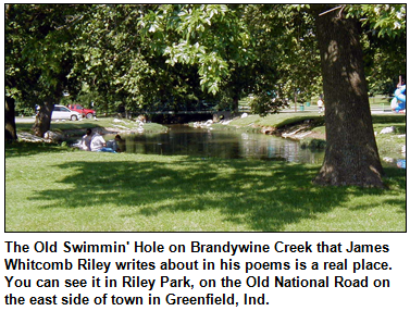 The Old Swimmin' Hole on Brandywine Creek that James Whitcomb Riley writes about in his poems is a real place.  You can see it in Riley Park, on the Old National Road on the east side of town in Greenfield, Ind.
