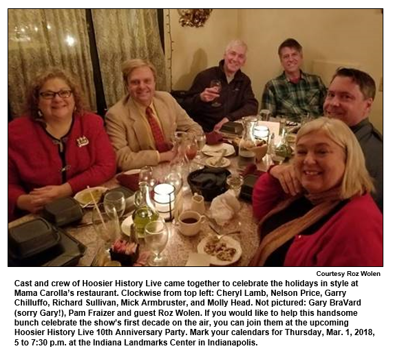 Cast and crew of Hoosier History Live came together to celebrate the holidays in style at Mama Carolla’s restaurant. Clockwise from top left: Cheryl Lamb, Nelson Price, Garry Chilluffo, Richard Sullivan, Mick Armbruster, and Molly Head. Not pictured: Gary BraVard (sorry Gary!), Pam Fraizer and guest Roz Wolen. If you would like to help this handsome bunch celebrate the show’s first decade on the air, you can join them at the upcoming Hoosier History Live 10th Anniversary Party. Mark your calendars for Thursday, Mar. 1, 2018, 5 to 7:30 p.m. at the Indiana Landmarks Center in Indianapolis.
Courtesy Roz Woles.