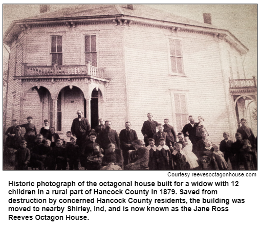 Historic photograph of the octagonal house built for a widow with 12 children in a rural part of Hancock County in 1879. Saved from destruction by concerned Hancock County residents, the building was moved to nearby Shirley, Ind, and is now known as the Jane Ross Reeves Octagon House. Courtesy reevesoctagonhouse.com.