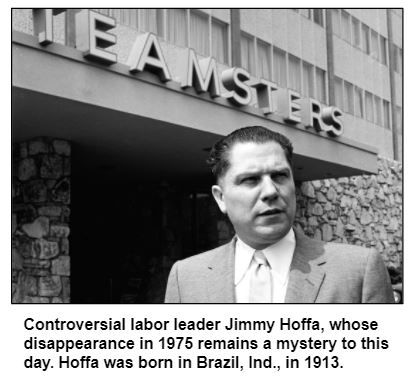 Controversial labor leader Jimmy Hoffa, whose disappearance in 1975 remains a mystery to this day. Hoffa was born in Brazil, Ind., in 1913.