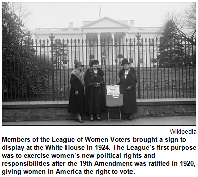 Members of the League of Women Voters brought a sign to display at the White House in 1924. The League’s first purpose was to exercise women’s new political rights and responsibilities after the 19th Amendment was ratified in 1920, giving women in America the right to vote. Image courtesy Wikipedia.