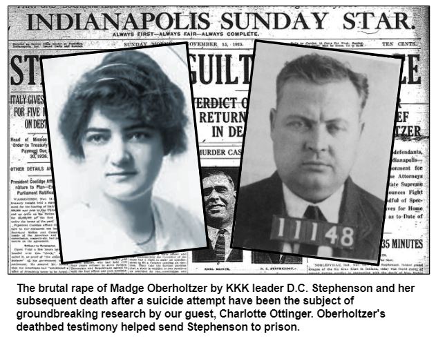 The brutal rape of Madge Oberholtzer by KKK leader D.C. Stephenson and her subsequent death after a suicide attempt have been the subject of groundbreaking research by our guest, Charlotte Ottinger. Oberholtzer's deathbed testimony helped send Stephenson to prison.