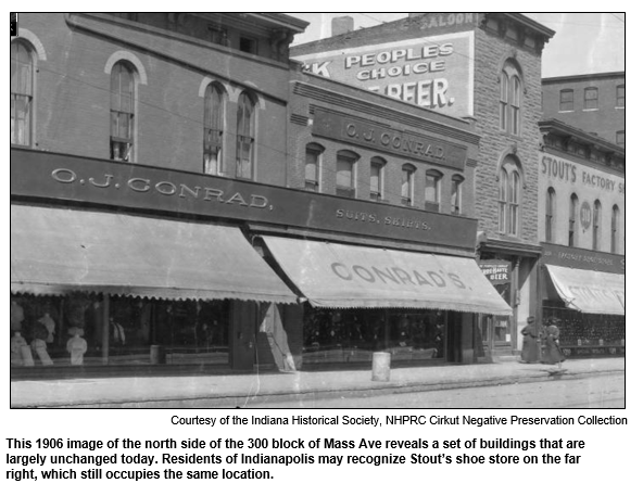 This 1906 image of the north side of the 300 block of Mass Ave reveals a set of buildings that are largely unchanged today. Residents of Indianapolis may recognize Stout’s shoe store on the far right, which still occupies the same location.   
Courtesy Indiana Historical Society.