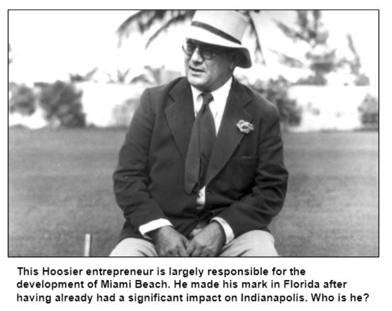 This Hoosier entrepreneur is largely responsible for the development of Miami Beach. He made his mark in Florida after having already had a significant impact on Indianapolis. Who is he?