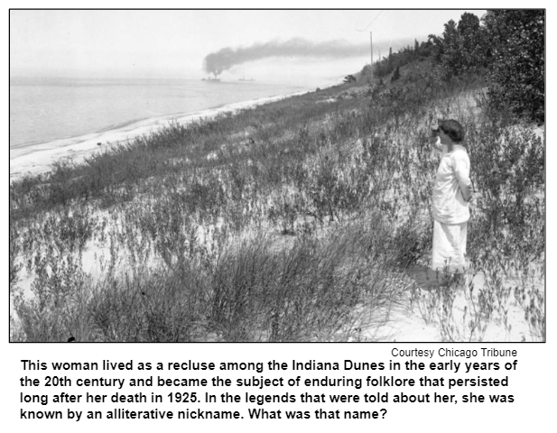 This woman lived as a recluse among the Indiana Dunes in the early years of the 20th century and became the subject of enduring folklore that persisted long after her death in 1925. In the legends that were told about her, she was known by an alliterative nickname. What was that name? Courtesy Chicago Tribune.