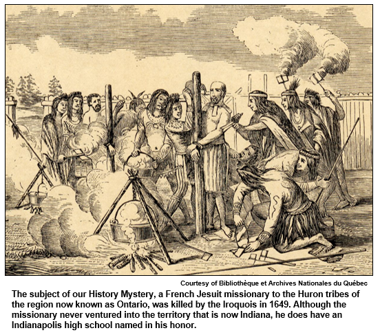 The subject of our History Mystery, a French Jesuit missionary to the Huron tribes of the region now known as Ontario, was killed by the Iroquois in 1649. Although the missionary never ventured into the territory that is now Indiana, he does have an Indianapolis high school named in his honor. 
 Courtesy of Bibliothèque et Archives Nationales du Québec.