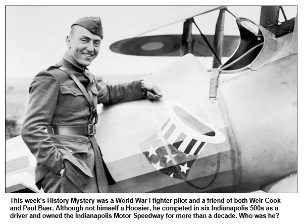 This week’s History Mystery was a World War I fighter pilot and a friend of both Weir Cook and Paul Baer. Although not himself a Hoosier, he competed in six Indianapolis 500s as a driver and owned the Indianapolis Motor Speedway for more than a decade. Who was he?
