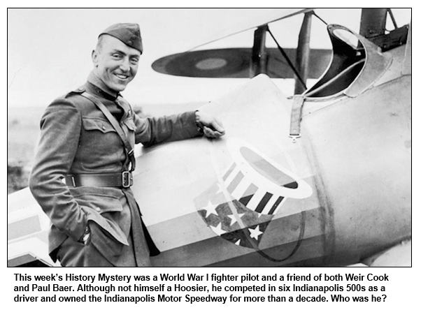 This week’s History Mystery was a World War I fighter pilot and a friend of both Weir Cook and Paul Baer. Although not himself a Hoosier, he competed in six Indianapolis 500s as a driver and owned the Indianapolis Motor Speedway for more than a decade. Who was he?
