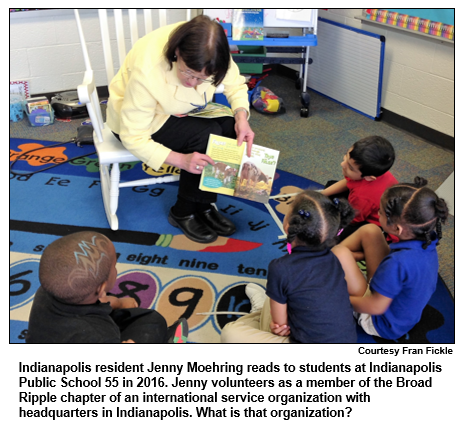 Indianapolis resident Jenny Moehring reads to students at Indianapolis Public School 55 in 2016. Jenny volunteers as a member of the Broad Ripple chapter of an international service organization with headquarters in Indianapolis. What is that organization? 
Courtesy Fran Fickle