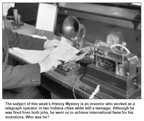 The subject of this week's History Mystery is an inventor who worked as a telegraph operator in two Indiana cities while still a teenager. Although he was fired from both jobs, he went on to achieve international fame for his inventions. Who was he?