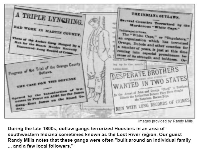 During the late 1800s, outlaw gangs terrorized Hoosiers in an area of southwestern Indiana sometimes known as the Lost River region. Our guest Randy Mills notes that these gangs were often "built around an individual family ... and a few local followers." Images provided by Randy Mills