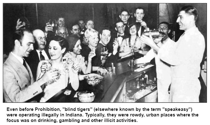 Even before Prohibition, "blind tigers" (elsewhere known by the term "speakeasy") were operating illegally in Indiana. Typically, they were rowdy, urban places where the focus was on drinking, gambling and other illicit activities.