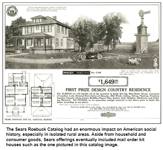 The Sears Roebuck Catalog had an enormous impact on American social history, especially in isolated rural areas. Aside from household and consumer goods, Sears offerings eventually included mail order kit houses such as the one pictured in this catalog image.