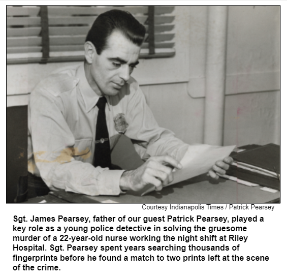 Sgt. James Pearsey, father of our guest Patrick Pearsey, played a key role as a young police detective in solving the gruesome murder of a 22-year-old nurse working the night shift at Riley Hospital. Sgt. Pearsey spent years searching thousands of fingerprints before he found a match to two prints left at the scene of the crime. Courtesy Indianapolis Times / Patrick Pearsey