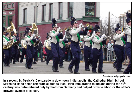 In a recent St. Patrick’s Day parade in downtown Indianapolis, the Cathedral High School Marching Band helps celebrate all things Irish.  Irish immigration to Indiana during the 19th century was outnumbered only by that from Germany and helped provide labor for the state’s growing system of canals.
Courtesy indystpats.com