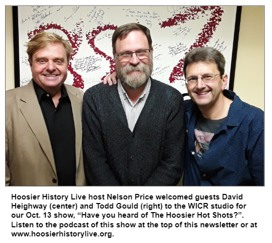 Hoosier History Live host Nelson Price welcomed guests David Heighway (center) and Todd Gould (right) to the WICR studio for our Oct. 13 show, “Have you heard of The Hoosier Hot Shots?”. Listen to the podcast of this show at the top of this newsletter or at www.hoosierhistorylive.org.
