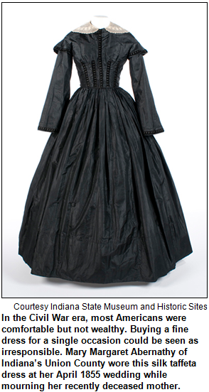 In the Civil War era, most Americans were comfortable but not wealthy. Buying a fine dress for a single occasion could be seen as irresponsible. Mary Margaret Abernathy of Indiana’s Union County wore this silk taffeta dress at her April 1855 wedding while mourning her recently deceased mother. Image courtesy Indiana State Museum and Historic Sites.