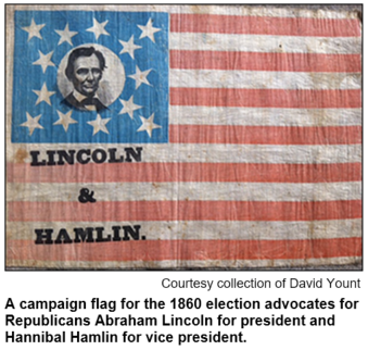 A campaign flag for the 1860 election advocates for Republicans Abraham Lincoln for president and Hannibal Hamlin for vice president. Image courtesy the collection of David Yount.