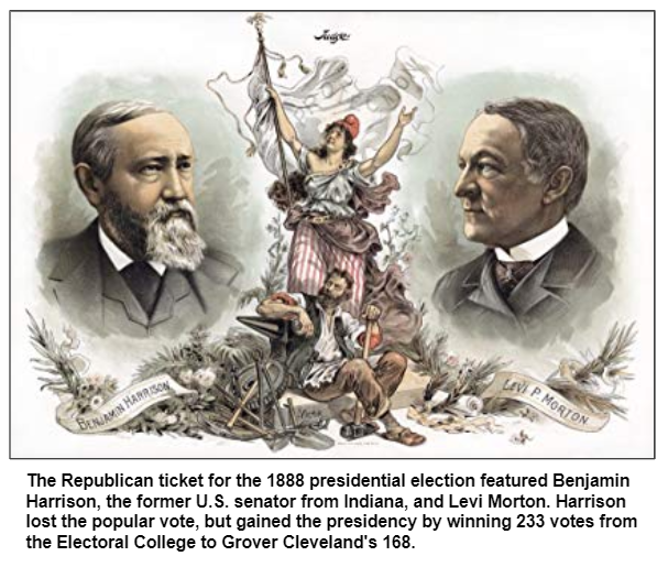 The Republican ticket for the 1888 presidential election featured Benjamin Harrison, the former U.S. senator from Indiana, and Levi Morton. Harrison lost the popular vote, but gained the presidency by winning 233 votes from the Electoral College to Grover Cleveland's 168.