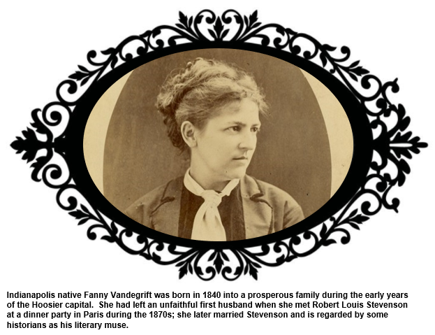 Indianapolis native Fanny Vandegrift was born in 1840 into a prosperous family during the early years of the Hoosier capital.  She had left an unfaithful first husband when she met Stevenson at a dinner party in Paris during the 1870s; she later married Stevenson and is regarded by some historians as his literary muse.  
