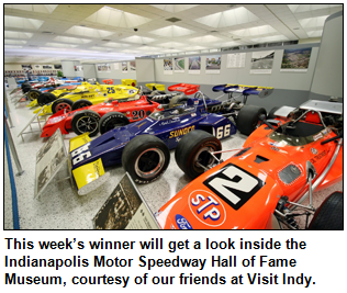 This week’s winner will get a look inside the  Indianapolis Motor Speedway Hall of Fame Museum, courtesy of our friends at Visit Indy.