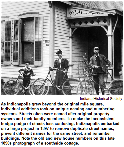 As Indianapolis grew beyond the original mile square, individual additions took on unique naming and numbering systems. Streets often were named after original property owners and their family members. To make the inconsistent hodge-podge of streets less confusing, Indianapolis embarked on a large project in 1897 to remove duplicate street names, prevent different names for the same street, and renumber buildings. Note the old and new house numbers on this late 1890s photograph of a southside cottage. Photo courtesy Indiana Historical Society.