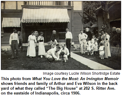 This photo from What You Love the Most: An Irvington Memoir shows friends and family of Arthur and Eva Wilson in the back yard of what they called “The Big House” at 282 S. Ritter Ave. on the eastside of Indianapolis, circa 1906. 