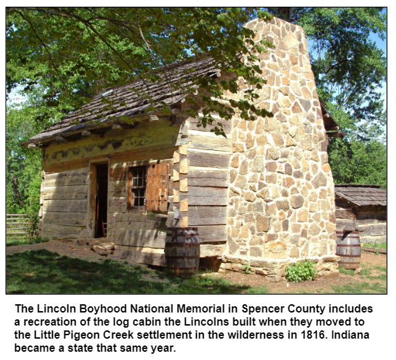 The Lincoln Boyhood National Memorial in Spencer County includes a recreation of the log cabin the Lincolns built when they moved to the Little Pigeon Creek settlement in the wilderness in 1816. Indiana became a state that same year.