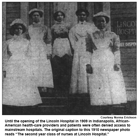 Until the opening of the Lincoln Hospital in 1909 in Indianapolis, African-American health-care providers and patients were often denied access to mainstream hospitals. The original caption to this 1910 newspaper photo reads “The second year class of nurses at Lincoln Hospital.”
Courtesy Norma Erickson.