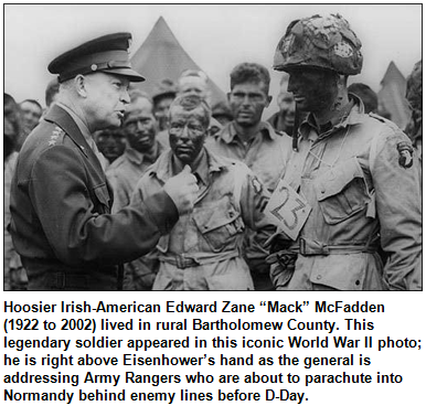 Hoosier Irish-American Edward Zane “Mack” McFadden (1922 to 2002) lived in rural Bartholomew County. This legendary soldier appeared in this iconic World War II photo; he is right above Eisenhower’s hand as the general is addressing Army Rangers who are about to parachute into Normandy behind enemy lines before D-Day.