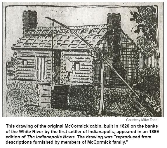This drawing of the original McCormick cabin, built in 1820 on the banks of the White River by the first settler of Indianapolis, appeared in an 1899 edition of The Indianapolis News. The drawing was "reproduced from descriptions furnished by members of McCormick family." Courtesy Mike Todd.