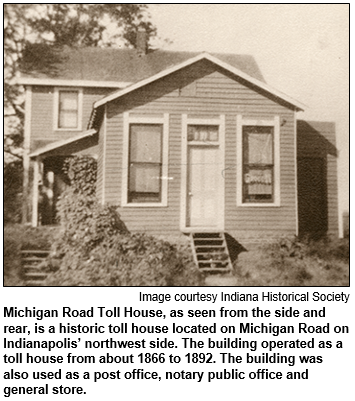 Michigan Road Toll House, as seen from the side and rear, is a historic toll house located on Michigan Road on Indianapolis’ northwest side. The building operated as a toll house from about 1866 to 1892. The building was also used as a post office, notary public office and general store. 
 Image courtesy Indiana Historical Society.