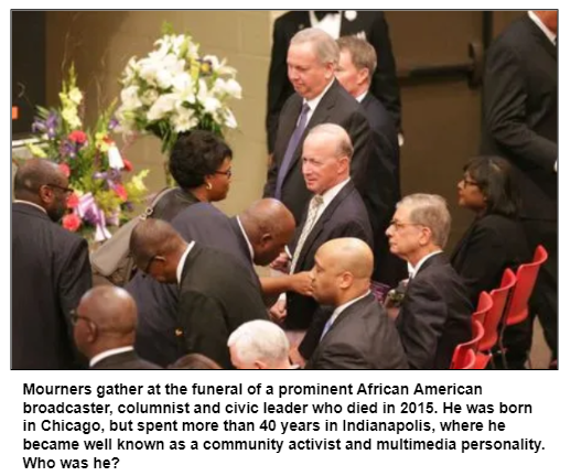 Mourners gather at the funeral of a prominent African American broadcaster, columnist and civic leader who died in 2015. He was born in Chicago, but spent more than 40 years in Indianapolis, where he became well known as a community activist and multimedia personality. Who was he?