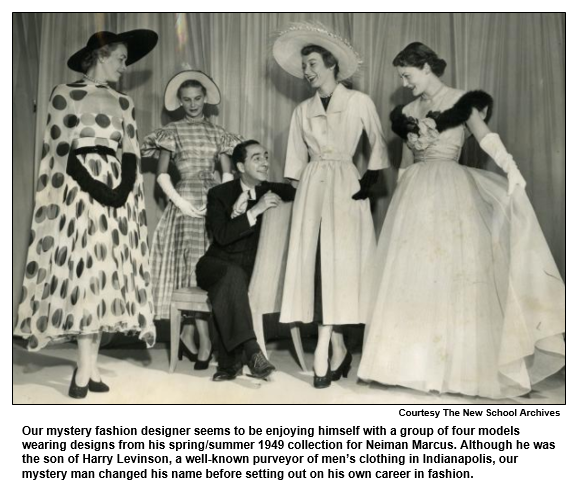 Our mystery fashion designer seems to be enjoying himself with a group of four models wearing designs from his spring/summer 1949 collection for Neiman Marcus. Although he was the son of Harry Levinson, a well-known purveyor of men’s clothing in Indianapolis, our mystery man changed his name before setting out on his own career in fashion.  
Courtesy the New School Archives.