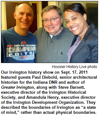 Our Irvington history show on Sept. 17, 2011 featured guests Paul Diebold, senior architectural historian for the Indiana DNR and author of Greater Irvington, along with Steve Barnett, executive director of the Irvington Historical Society, and Amandula Henry, executive director of the Irvington Development Organization. They described the boundaries of Irvington as “a state of mind,” rather than actual physical boundaries. 
