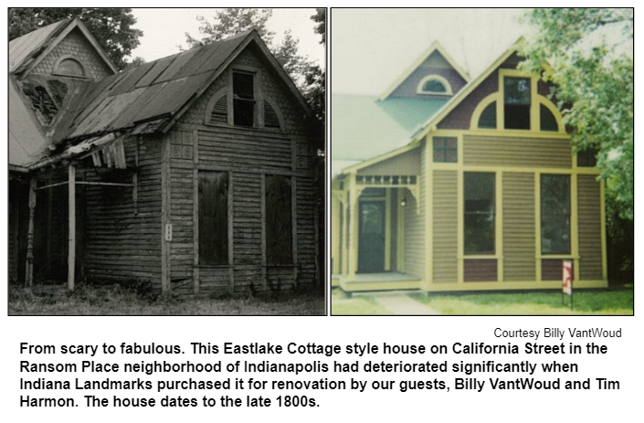 From scary to fabulous. This Eastlake Cottage style house on California Street in the Ransom Place neighborhood of Indianapolis had deteriorated significantly when Indiana Landmarks purchased it for renovation by our guests, Billy VantWoud and Tim Harmon. The house dates to the late 1800s. Courtesy Billy VantWoud.