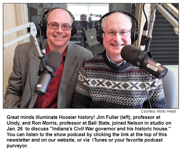 Great minds illuminate Hoosier history! Jim Fuller (left), professor at UIndy, and Ron Morris, professor at Ball State, joined Nelson in studio on Jan. 26  to discuss "Indiana's Civil War governor and his historic house."
You can listen to the show podcast by clicking the link at the top of this newsletter and on our website, or via  iTunes or your favorite podcast purveyor. 
Courtesy Molly Head