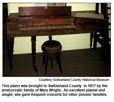This piano was brought to Switzerland County in 1817 by the  aristocratic family of Mary Wright.  An excellent pianist and singer, she gave frequent concerts for other pioneer families.