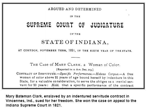 Mary Bateman Clark, enslaved by an indentured servitude contract in Vincennes, Ind., sued for her freedom. She won the case on appeal to the Indiana Supreme Court in 1821.